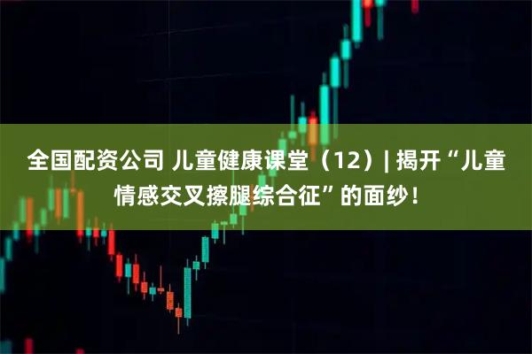 全国配资公司 儿童健康课堂（12）| 揭开“儿童情感交叉擦腿综合征”的面纱！