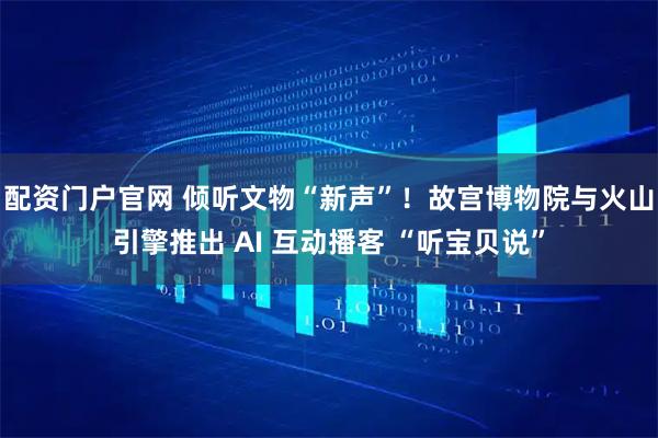 配资门户官网 倾听文物“新声”！故宫博物院与火山引擎推出 AI 互动播客 “听宝贝说”