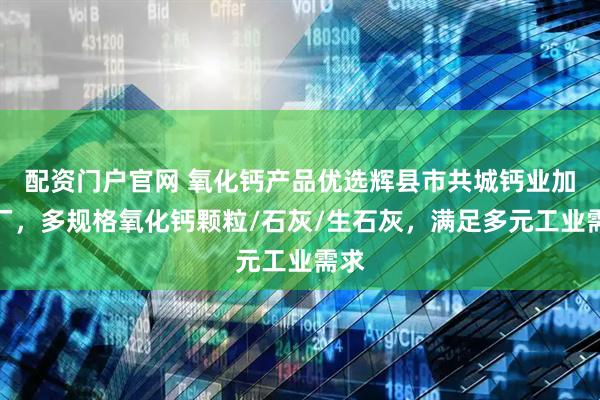 配资门户官网 氧化钙产品优选辉县市共城钙业加工厂，多规格氧化钙颗粒/石灰/生石灰，满足多元工业需求