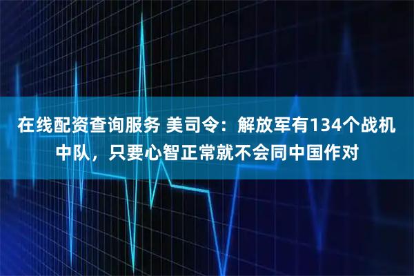 在线配资查询服务 美司令：解放军有134个战机中队，只要心智正常就不会同中国作对