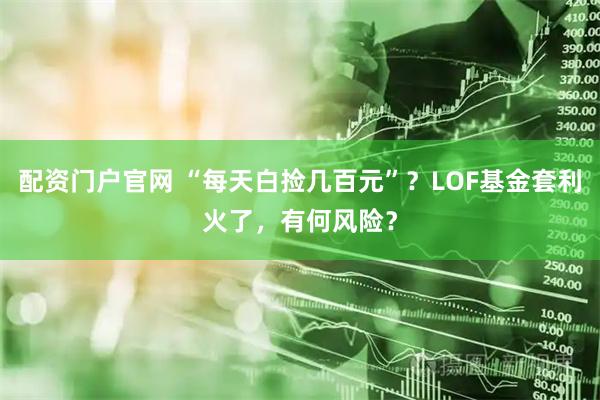 配资门户官网 “每天白捡几百元”？LOF基金套利火了，有何风险？