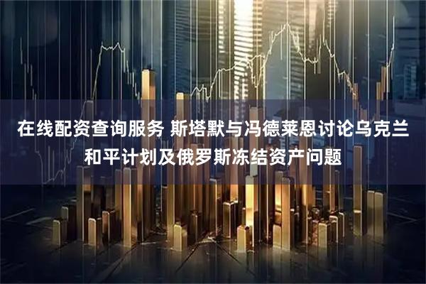 在线配资查询服务 斯塔默与冯德莱恩讨论乌克兰和平计划及俄罗斯冻结资产问题