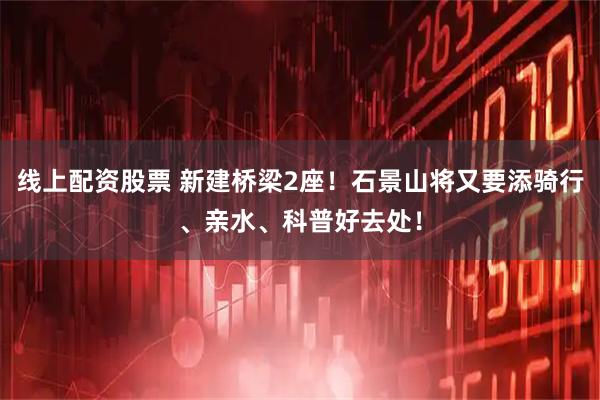 线上配资股票 新建桥梁2座！石景山将又要添骑行、亲水、科普好去处！