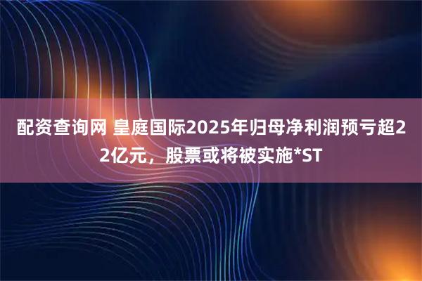 配资查询网 皇庭国际2025年归母净利润预亏超22亿元，股票或将被实施*ST